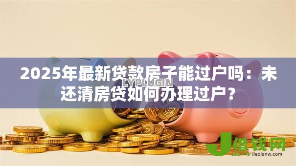 2025年最新贷款房子能过户吗:未还清房贷如何办理过户? 2025年最新贷款房子能过户吗:未还清房贷如何办理过户?