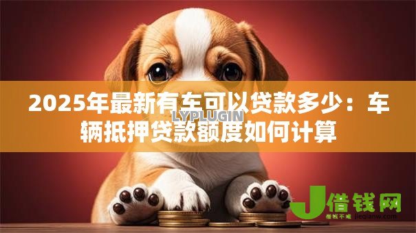 2025年最新有车可以贷款多少:车辆抵押贷款额度如何计算 2025年最新有车可以贷款多少:车辆抵押贷款额度如何计算
