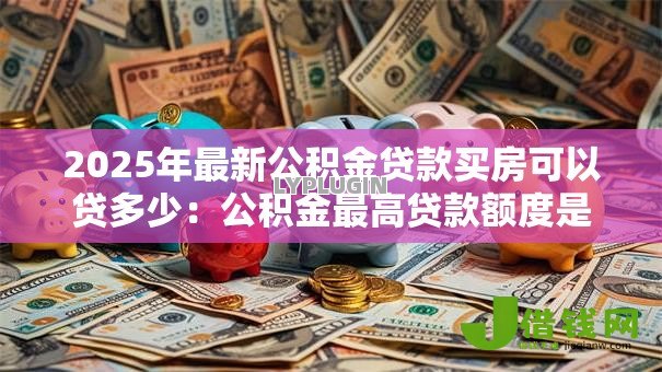 2025年最新公积金贷款买房可以贷多少:公积金最高贷款额度是多少? 2025年最新公积金贷款买房可以贷多少:公积金最高贷款额度是多少?