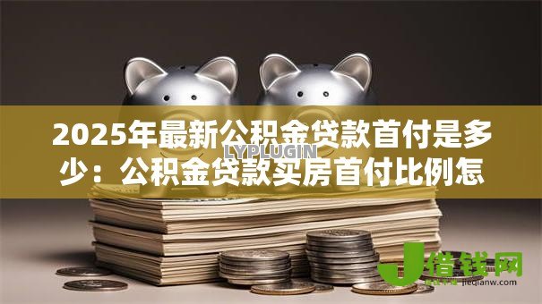2025年最新公积金贷款首付是多少：公积金贷款买房首付比例怎么定