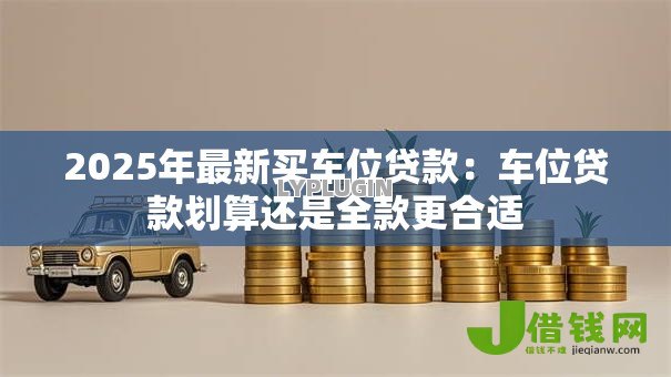 2025年最新买车位贷款:车位贷款划算还是全款更合适 2025年最新买车位贷款:车位贷款划算还是全款更合适