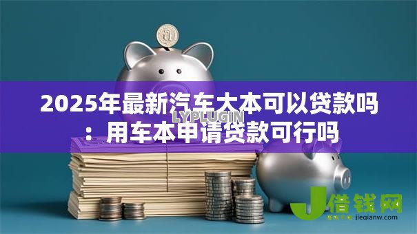 2025年最新汽车大本可以贷款吗：用车本申请贷款可行吗
