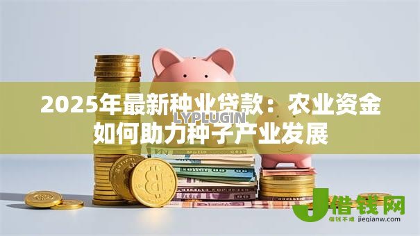 2025年最新种业贷款:农业资金如何助力种子产业发展 2025年最新种业贷款:农业资金如何助力种子产业发展