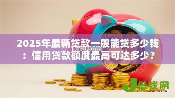 2025年最新贷款一般能贷多少钱:信用贷款额度最高可达多少? 2025年最新贷款一般能贷多少钱:信用贷款额度最高可达多少?