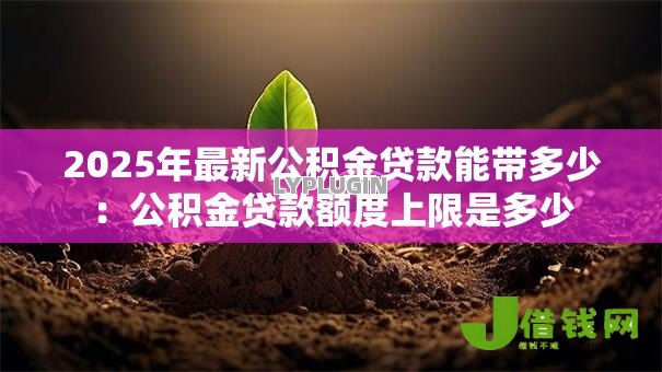 2025年最新公积金贷款能带多少：公积金贷款额度上限是多少