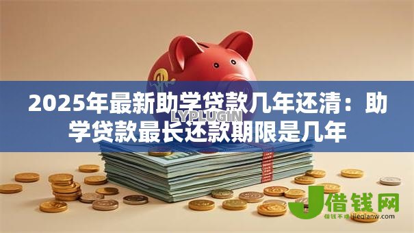 2025年最新助学贷款几年还清:助学贷款最长还款期限是几年 2025年最新助学贷款几年还清:助学贷款最长还款期限是几年