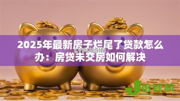 2025年最新房子烂尾了贷款怎么办:房贷未交房如何解决 2025年最新房子烂尾了贷款怎么办:房贷未交房如何解决