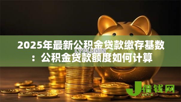 2025年最新公积金贷款缴存基数:公积金贷款额度如何计算 2025年最新公积金贷款缴存基数:公积金贷款额度如何计算