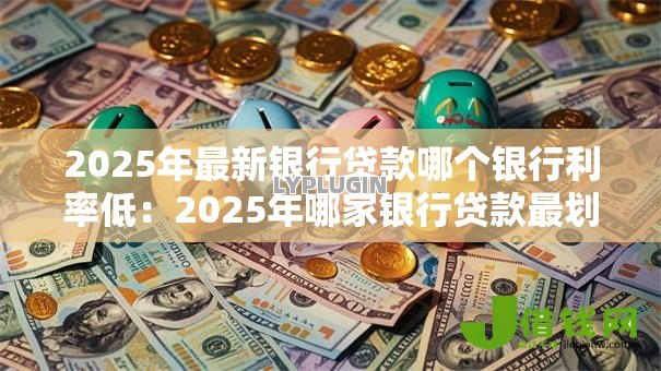2025年最新银行贷款哪个银行利率低:2025年哪家银行贷款最划算 2025年最新银行贷款哪个银行利率低:2025年哪家银行贷款最划算