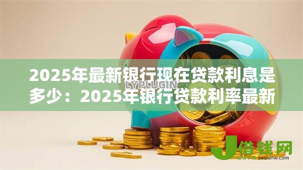 2025年最新银行现在贷款利息是多少:2025年银行贷款利率最新标准? 2025年最新银行现在贷款利息是多少:2025年银行贷款利率最新标准?