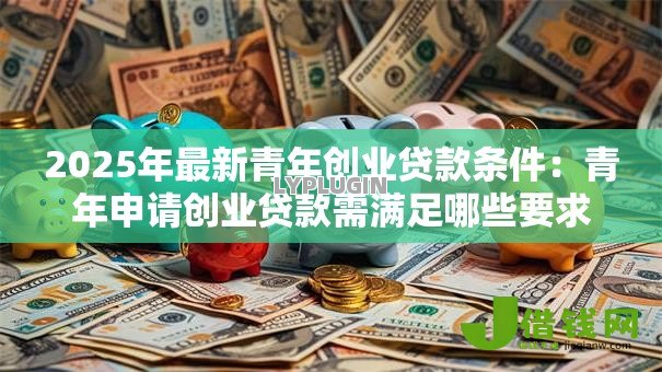 2025年最新青年创业贷款条件:青年申请创业贷款需满足哪些要求 2025年最新青年创业贷款条件:青年申请创业贷款需满足哪些要求