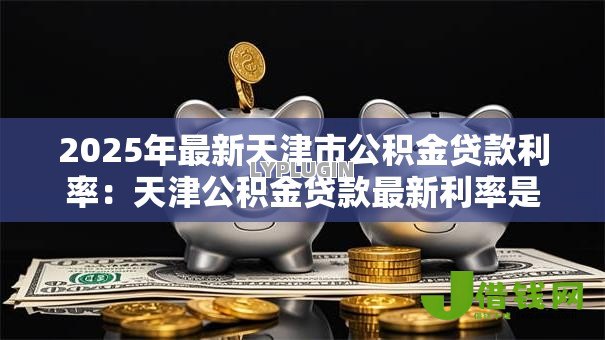 2025年最新天津市公积金贷款利率:天津公积金贷款最新利率是多少 2025年最新天津市公积金贷款利率:天津公积金贷款最新利率是多少