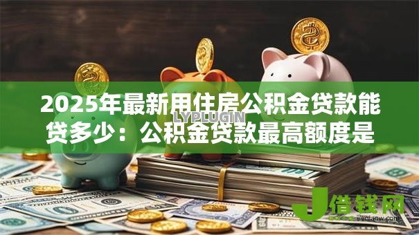 2025年最新用住房公积金贷款能贷多少:公积金贷款最高额度是多少 2025年最新用住房公积金贷款能贷多少:公积金贷款最高额度是多少