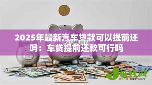 2025年最新汽车贷款可以提前还吗:车贷提前还款可行吗 2025年最新汽车贷款可以提前还吗:车贷提前还款可行吗