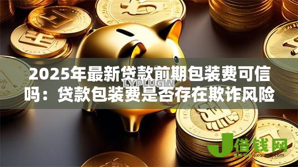 2025年最新贷款前期包装费可信吗:贷款包装费是否存在欺诈风险 2025年最新贷款前期包装费可信吗:贷款包装费是否存在欺诈风险