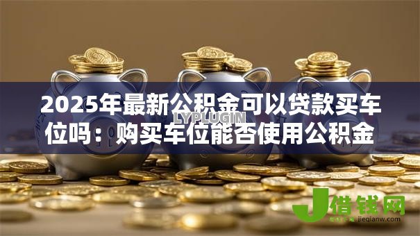 2025年最新公积金可以贷款买车位吗:购买车位能否使用公积金贷款 2025年最新公积金可以贷款买车位吗:购买车位能否使用公积金贷款