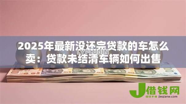 2025年最新没还完贷款的车怎么卖:贷款未结清车辆如何出售 2025年最新没还完贷款的车怎么卖:贷款未结清车辆如何出售
