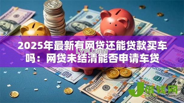 2025年最新有网贷还能贷款买车吗:网贷未结清能否申请车贷 2025年最新有网贷还能贷款买车吗:网贷未结清能否申请车贷