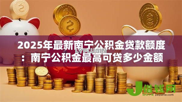 2025年最新南宁公积金贷款额度:南宁公积金最高可贷多少金额 2025年最新南宁公积金贷款额度:南宁公积金最高可贷多少金额