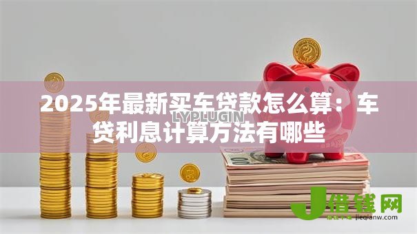 2025年最新买车贷款怎么算:车贷利息计算方法有哪些 2025年最新买车贷款怎么算:车贷利息计算方法有哪些