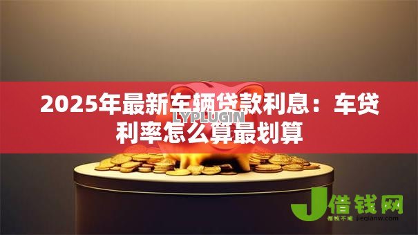 2025年最新车辆贷款利息:车贷利率怎么算最划算 2025年最新车辆贷款利息:车贷利率怎么算最划算