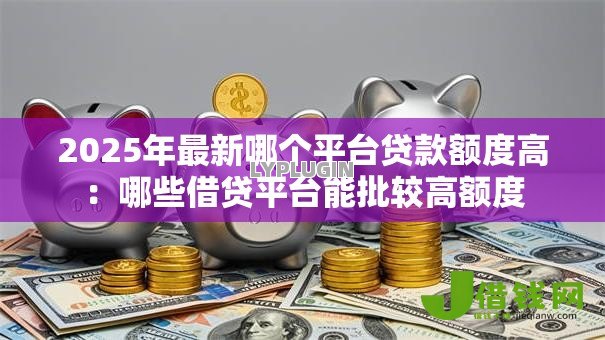 2025年最新哪个平台贷款额度高:哪些借贷平台能批较高额度 2025年最新哪个平台贷款额度高:哪些借贷平台能批较高额度