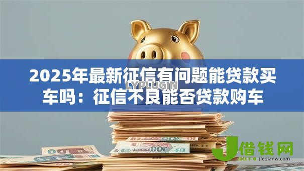 2025年最新征信有问题能贷款买车吗：征信不良能否贷款购车