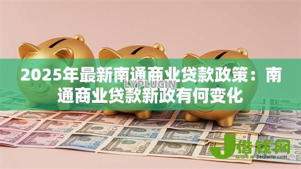 2025年最新南通商业贷款政策:南通商业贷款新政有何变化 2025年最新南通商业贷款政策:南通商业贷款新政有何变化