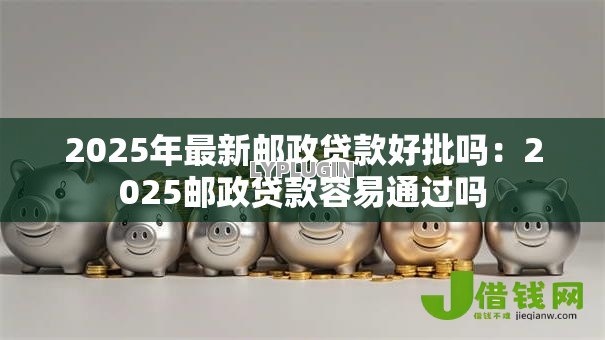 2025年最新邮政贷款好批吗:2025邮政贷款容易通过吗 2025年最新邮政贷款好批吗:2025邮政贷款容易通过吗