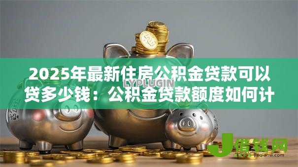 2025年最新住房公积金贷款可以贷多少钱：公积金贷款额度如何计算？