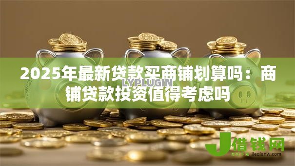 2025年最新贷款买商铺划算吗:商铺贷款投资值得考虑吗 2025年最新贷款买商铺划算吗:商铺贷款投资值得考虑吗