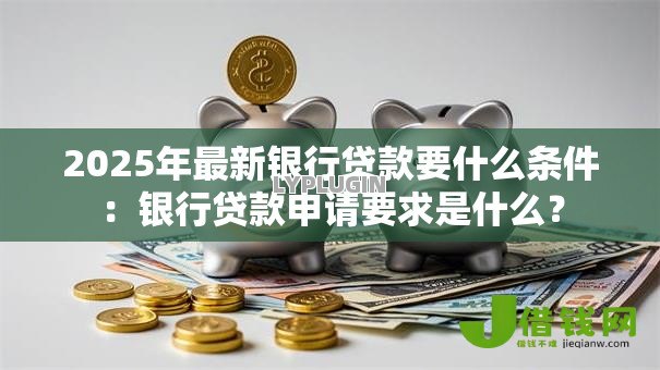 2025年最新银行贷款要什么条件：银行贷款申请要求是什么？