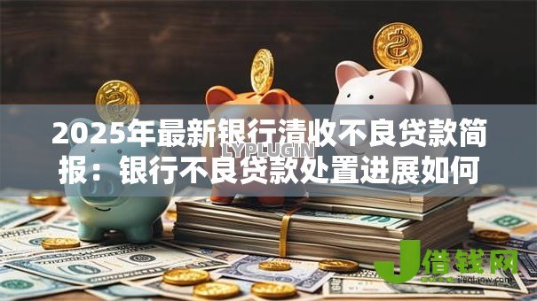 2025年最新银行清收不良贷款简报:银行不良贷款处置进展如何 2025年最新银行清收不良贷款简报:银行不良贷款处置进展如何