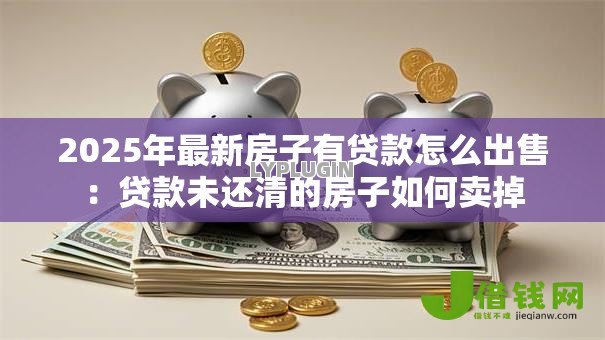 2025年最新房子有贷款怎么出售：贷款未还清的房子如何卖掉