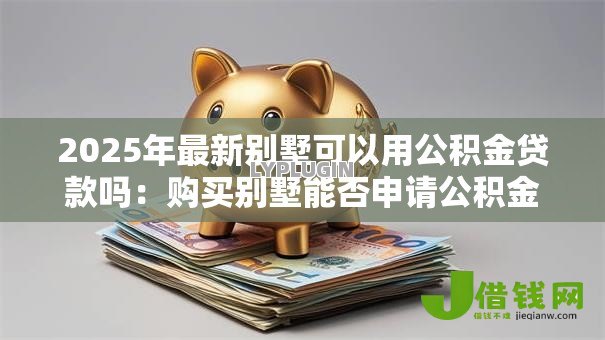 2025年最新别墅可以用公积金贷款吗:购买别墅能否申请公积金贷款 2025年最新别墅可以用公积金贷款吗:购买别墅能否申请公积金贷款
