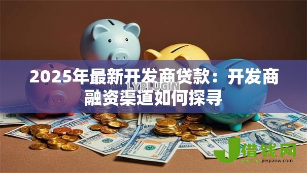 2025年最新开发商贷款：开发商融资渠道如何探寻