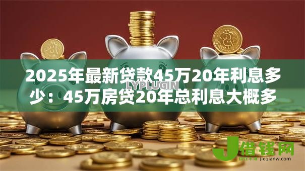 2025年最新贷款45万20年利息多少：45万房贷20年总利息大概多少
