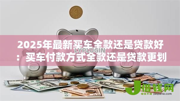 2025年最新买车全款还是贷款好:买车付款方式全款还是贷款更划算 2025年最新买车全款还是贷款好:买车付款方式全款还是贷款更划算