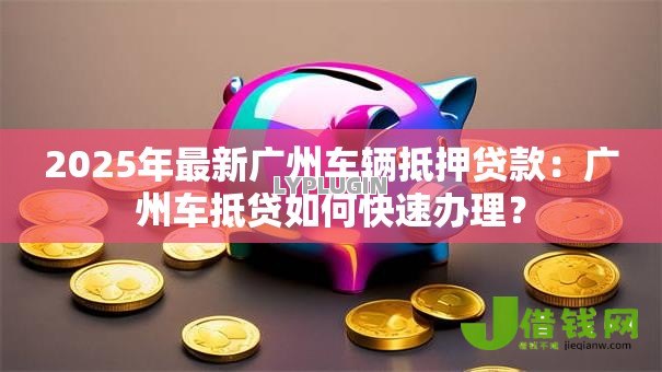 2025年最新广州车辆抵押贷款:广州车抵贷如何快速办理? 2025年最新广州车辆抵押贷款:广州车抵贷如何快速办理?