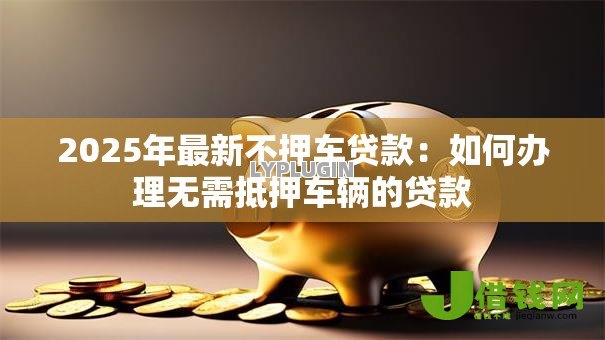 2025年最新不押车贷款:如何办理无需抵押车辆的贷款 2025年最新不押车贷款:如何办理无需抵押车辆的贷款
