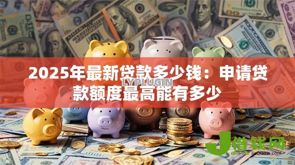 2025年最新贷款多少钱：申请贷款额度最高能有多少