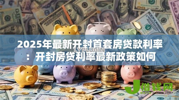 2025年最新开封首套房贷款利率：开封房贷利率最新政策如何