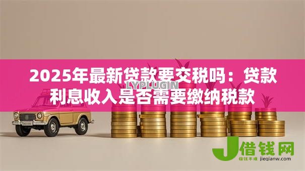 2025年最新贷款要交税吗：贷款利息收入是否需要缴纳税款