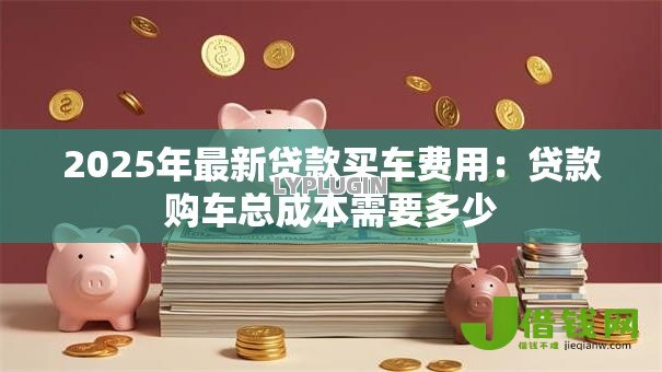 2025年最新贷款买车费用：贷款购车总成本需要多少