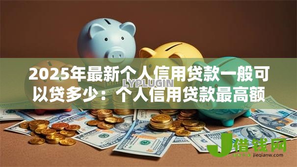 2025年最新个人信用贷款一般可以贷多少：个人信用贷款最高额度是多少