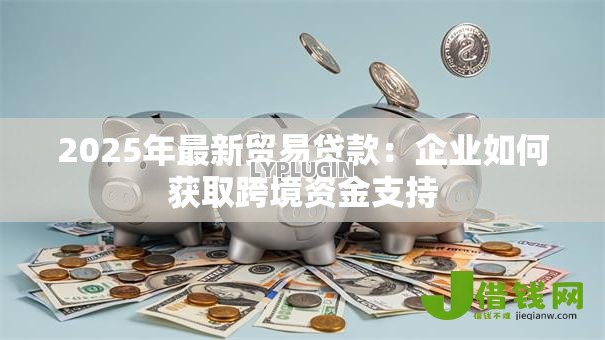 2025年最新贸易贷款：企业如何获取跨境资金支持