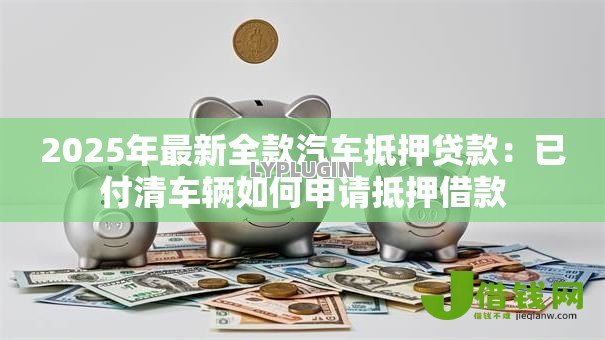 2025年最新全款汽车抵押贷款：已付清车辆如何申请抵押借款