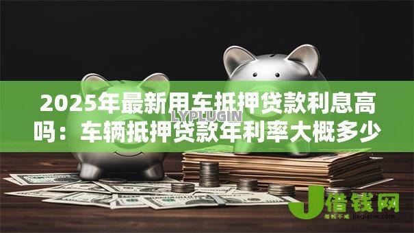 2025年最新用车抵押贷款利息高吗：车辆抵押贷款年利率大概多少