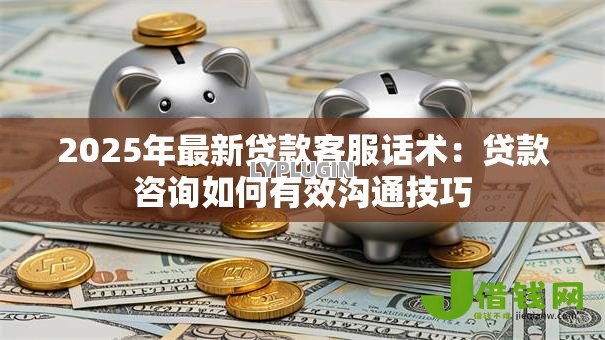 2025年最新贷款客服话术:贷款咨询如何有效沟通技巧 2025年最新贷款客服话术:贷款咨询如何有效沟通技巧