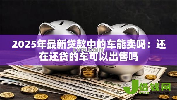 2025年最新贷款中的车能卖吗：还在还贷的车可以出售吗